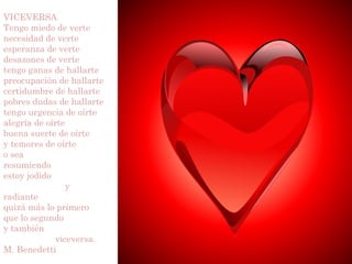 VICEVERSA
Tengo miedo de verte
necesidad de verte
esperanza de verte
desazones de verte
tengo ganas de hallarte
preocupación de hallarte
certidumbre de hallarte
pobres dudas de hallarte
tengo urgencia de oírte
alegría de oírte
buena suerte de oírte
y temores de oírte
o sea
resumiendo
estoy jodido
                 y
radiante
quizá más lo primero
que lo segundo
y también
             viceversa.
M. Benedetti
 