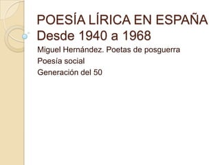 POESÍA LÍRICA EN ESPAÑA
Desde 1940 a 1968
Miguel Hernández. Poetas de posguerra
Poesía social
Generación del 50

 
