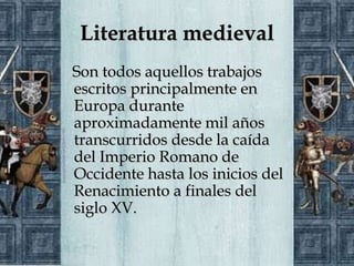 Literatura medieval
Son todos aquellos trabajos
escritos principalmente en
Europa durante
aproximadamente mil años
transcurridos desde la caída
del Imperio Romano de
Occidente hasta los inicios del
Renacimiento a finales del
siglo XV.
 