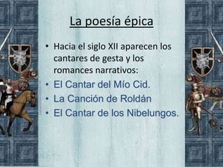 La poesía épica
• Hacia el siglo XII aparecen los
  cantares de gesta y los
  romances narrativos:
• El Cantar del Mío Cid.
• La Canción de Roldán
• El Cantar de los Nibelungos.
 