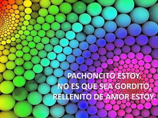 PACHONCITO ESTOY.
NO ES QUE SEA GORDITO,
RELLENITO DE AMOR ESTOY.
 