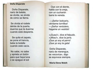 Doña Disparate
Doña Disparate,
nariz de batata,
se olvida, se olvida
de cómo se llama.
Se olvida el rodete
detrás de la puerta,
duerme que te duerme
cuando está despierta.
Se quita el zapato,
se pone el tranvía,
bebe la botella
cuando está vacía.
No sabe, no sabe
y aprieta un botón
para que haya luna
o se apague el sol
Oye con el diente,
habla con la oreja,
con un cucharón
barre la vereda.
—¡Señor boticario,
véndame tornillos!
—¡Señor verdulero,
hágame un vestido!
«¡Guau!», dice el felpudo.
«¡Miau!», dice la jarra.
¡Que yo soy el perro!
¡Que yo soy la gata!
Doña Disparate,
nariz de merengue,
se «ecovica», digo
se equivoca siempre.
María Elena Walsh
 