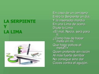 En casa de un cerrajero  Entró la Serpiente un día,  Y la insensata mordía  En una Lima de acero.  Díjole la Lima:  «El mal, Necia, será para ti;  ¿Cómo has de hacer mella en mí,  Que hago polvos el metal?»  Quien pretende sin razón  Al más fuerte derribar  No consigue sino dar  Coces contra el aguijón.  LA SERPIENTE  Y  LA LIMA 