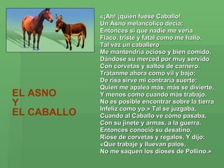 «¡Ah! ¡quién fuese Caballo!  Un Asno melancólico decía;  Entonces sí que nadie me vería  Flaco, triste y fatal como me hallo.  Tal vez un caballero  Me mantendría ocioso y bien comido,  Dándose su merced por muy servido  Con corvetas y saltos de carnero.  Trátanme ahora como vil y bajo;  De risa sirve mi contraria suerte;  Quien me apalea más, más se divierte,  Y menos como cuando más trabajo.  No es posible encontrar sobre la tierra  Infeliz como yo.» Tal se juzgaba,  Cuando al Caballo ve cómo pasaba,  Con su jinete y armas, a la guerra.  Entonces conoció su desatino,  Rióse de corvetas y regalos, Y dijo:  «Que trabaje y lluevan palos,  No me saquen los dioses de Pollino.»   EL ASNO  Y  EL CABALLO   