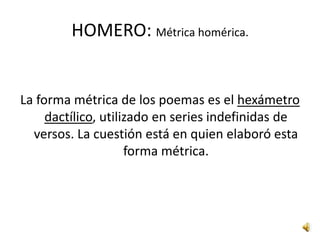 HOMERO: Lengua homérica.Es una lengua artificial, es decir, que no ha sido hablada en ningún momento por ningún grupo humano: es una lengua literaria, utilizada con fines estrictamente poéticos y que se quedó como vehículo de expresión propio de las formas épicas y que influyó poderosamente en la formación de las restantes lenguas literarias.