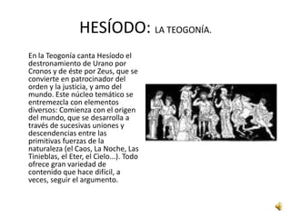 Hesíodo pertenece al mundo de los pequeños campesinos beocios, que lucha por la vida en un suelo poco fértil y bajo el dominio de una nobleza arbitraria; por su parte, Homero vive en las ciudades jonias enriquecidas por el comercio y la industria.HESÍODO: BIOGRAFÍA.Vida y personalidad de Hesíodo:Su padre era comerciante de Cime, ciudad de Asia Menor, que, arruinado, se trasladó a la región de Beocia donde consiguió alguna fortuna.