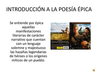 INTRODUCCIÓN A LA POESÍA ÉPICASe entiende por épica aquellas manifestaciones literarias de carácter narrativo que cuentan con un lenguaje solemne y majestuoso las hazañas legendarias de héroes o los orígenes míticos de un pueblo. 