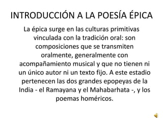 INTRODUCCIÓN A LA POESÍA ÉPICALa épica surge en las culturas primitivas vinculada con la tradición oral: son composiciones que se transmiten oralmente, generalmente con acompañamiento musical y que no tienen ni un único autor ni un texto fijo. A este estadio pertenecen las dos grandes epopeyas de la India - el Ramayana y el Mahabarhata -, y los poemas homéricos. 