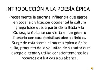 INTRODUCCIÓN A LA POESÍA ÉPICAPrecisamente la enorme influencia que ejerce en toda la civilización occidental la cultura griega hace que, a partir de la Ilíada y la Odisea, la épica se convierta en un género literario con características bien definidas. Surge de esta forma el poema épico o épica culta, producto de la voluntad de su autor que escoge el tema y utiliza conscientemente los recursos estilísticos a su alcance.