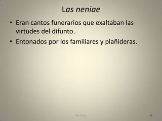 Las neniae
• Eran cantos funerarios que exaltaban las
  virtudes del difunto.
• Entonados por los familiares y plañideras.




                      MC Ponce                 10
 