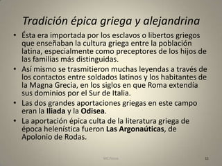 Tradición épica griega y alejandrina
• Ésta era importada por los esclavos o libertos griegos
  que enseñaban la cultura griega entre la población
  latina, especialmente como preceptores de los hijos de
  las familias más distinguidas.
• Así mismo se trasmitieron muchas leyendas a través de
  los contactos entre soldados latinos y los habitantes de
  la Magna Grecia, en los siglos en que Roma extendía
  sus dominios por el Sur de Italia.
• Las dos grandes aportaciones griegas en este campo
  eran la Iliada y la Odisea.
• La aportación épica culta de la literatura griega de
  época helenística fueron Las Argonaúticas, de
  Apolonio de Rodas.

                          MC Ponce                       11
 