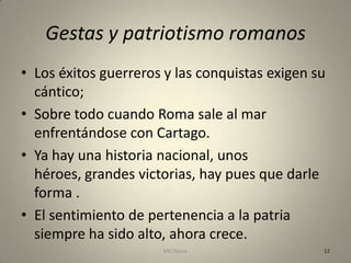 Gestas y patriotismo romanos
• Los éxitos guerreros y las conquistas exigen su
  cántico;
• Sobre todo cuando Roma sale al mar
  enfrentándose con Cartago.
• Ya hay una historia nacional, unos
  héroes, grandes victorias, hay pues que darle
  forma .
• El sentimiento de pertenencia a la patria
  siempre ha sido alto, ahora crece.
                      MC Ponce                  12
 