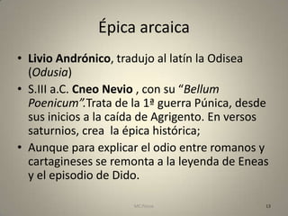 Épica arcaica
• Livio Andrónico, tradujo al latín la Odisea
  (Odusia)
• S.III a.C. Cneo Nevio , con su “Bellum
  Poenicum”.Trata de la 1ª guerra Púnica, desde
  sus inicios a la caída de Agrigento. En versos
  saturnios, crea la épica histórica;
• Aunque para explicar el odio entre romanos y
  cartagineses se remonta a la leyenda de Eneas
  y el episodio de Dido.

                      MC Ponce                 13
 