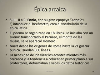Épica arcaica
• S-III– II a.C. Ennio, con su gran epopeya “Annales
  “, introduce el hexámetro, crea el vocabulario de la
  épica latina.
• El poema se organizaba en 18 libros. Lo iniciaba con un
  sueño: transportado al Parnaso, el monte de las
  musas, se le apareció Homero.
• Narra desde los orígenes de Roma hasta la 2ª guerra
  púnica. Quedan 600 líneas.
• La necesidad de idealizar los acontecimientos más
  cercanos y la tendencia a colocar en primer plano a sus
  protectores, deformaban a veces los datos históricos.

                          MC Ponce                      14
 