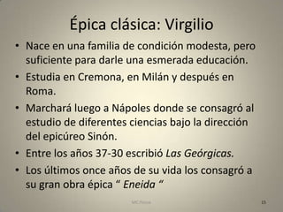 Épica clásica: Virgilio
• Nace en una familia de condición modesta, pero
  suficiente para darle una esmerada educación.
• Estudia en Cremona, en Milán y después en
  Roma.
• Marchará luego a Nápoles donde se consagró al
  estudio de diferentes ciencias bajo la dirección
  del epicúreo Sinón.
• Entre los años 37-30 escribió Las Geórgicas.
• Los últimos once años de su vida los consagró a
  su gran obra épica “ Eneida “
                        MC Ponce                     15
 