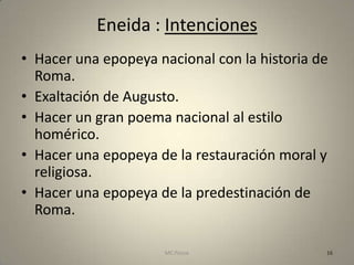 Eneida : Intenciones
• Hacer una epopeya nacional con la historia de
  Roma.
• Exaltación de Augusto.
• Hacer un gran poema nacional al estilo
  homérico.
• Hacer una epopeya de la restauración moral y
  religiosa.
• Hacer una epopeya de la predestinación de
  Roma.

                      MC Ponce                16
 