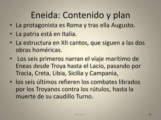 Eneida: Contenido y plan
• La protagonista es Roma y tras ella Augusto.
• La patria está en Italia.
• La estructura en XII cantos, que siguen a las dos
  obras homéricas.
• Los seis primeros narran el viaje marítimo de
  Eneas desde Troya hasta el Lacio, pasando por
  Tracia, Creta, Libia, Sicilia y Campania,
• los seis últimos refieren los combates librados
  por los Troyanos contra los rútulos, hasta la
  muerte de su caudillo Turno.

                        MC Ponce                      17
 