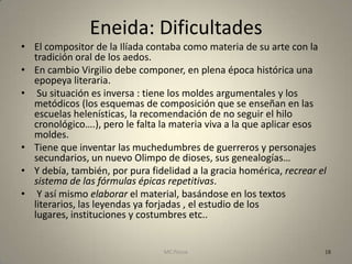 Eneida: Dificultades
• El compositor de la Ilíada contaba como materia de su arte con la
  tradición oral de los aedos.
• En cambio Virgilio debe componer, en plena época histórica una
  epopeya literaria.
• Su situación es inversa : tiene los moldes argumentales y los
  metódicos (los esquemas de composición que se enseñan en las
  escuelas helenísticas, la recomendación de no seguir el hilo
  cronológico….), pero le falta la materia viva a la que aplicar esos
  moldes.
• Tiene que inventar las muchedumbres de guerreros y personajes
  secundarios, un nuevo Olimpo de dioses, sus genealogías…
• Y debía, también, por pura fidelidad a la gracia homérica, recrear el
  sistema de las fórmulas épicas repetitivas.
• Y así mismo elaborar el material, basándose en los textos
  literarios, las leyendas ya forjadas , el estudio de los
  lugares, instituciones y costumbres etc..


                                 MC Ponce                             18
 