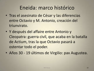 Eneida: marco histórico
• Tras el asesinato de César y las diferencias
  entre Octavio y M. Antonio, creación del
  triunvirato.
• Y después del affaire entre Antonio y
  Cleopatra: guerra civil, que acaba en la batalla
  de Actium, tras la que Octavio pasará a
  ostentar todo el poder.
• Años 30 - 19 últimos de Virgilio: pax Augustea.


                       MC Ponce                  19
 