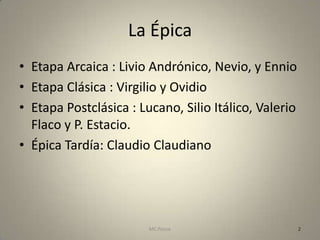 La Épica
• Etapa Arcaica : Livio Andrónico, Nevio, y Ennio
• Etapa Clásica : Virgilio y Ovidio
• Etapa Postclásica : Lucano, Silio Itálico, Valerio
  Flaco y P. Estacio.
• Épica Tardía: Claudio Claudiano




                        MC Ponce                       2
 
