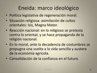 Eneida: marco ideológico
• Política legislativa de regeneración moral.
• Situación religiosa: asimilación de cultos
  orientales: Isis, Magna Mater.
• Reacción nacional: en lo religioso se protesta
  contra lo oriental, y se hace propaganda de la
  religión nacional.
• En lo moral, ante la decadencia de costumbres se
  propugna una vuelta a la vida sencilla y austera
  de la economía agrícola.
• Consolidación de la confianza en el futuro.

                       MC Ponce                  20
 
