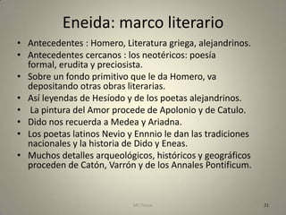 Eneida: marco literario
• Antecedentes : Homero, Literatura griega, alejandrinos.
• Antecedentes cercanos : los neotéricos: poesía
  formal, erudita y preciosista.
• Sobre un fondo primitivo que le da Homero, va
  depositando otras obras literarias.
• Así leyendas de Hesíodo y de los poetas alejandrinos.
• La pintura del Amor procede de Apolonio y de Catulo.
• Dido nos recuerda a Medea y Ariadna.
• Los poetas latinos Nevio y Ennnio le dan las tradiciones
  nacionales y la historia de Dido y Eneas.
• Muchos detalles arqueológicos, históricos y geográficos
  proceden de Catón, Varrón y de los Annales Pontificum.


                            MC Ponce                         21
 