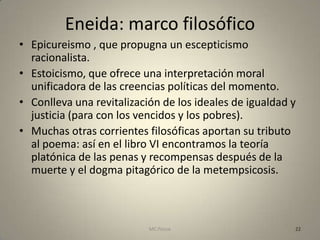 Eneida: marco filosófico
• Epicureismo , que propugna un escepticismo
  racionalista.
• Estoicismo, que ofrece una interpretación moral
  unificadora de las creencias políticas del momento.
• Conlleva una revitalización de los ideales de igualdad y
  justicia (para con los vencidos y los pobres).
• Muchas otras corrientes filosóficas aportan su tributo
  al poema: así en el libro VI encontramos la teoría
  platónica de las penas y recompensas después de la
  muerte y el dogma pitagórico de la metempsicosis.



                           MC Ponce                      22
 