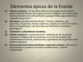 Elementos épicos de la Eneida
a)   Fuerza y riqueza . Se ve sobre todo en los pasajes en los que el
     poeta habla de Roma, de su gloria o de su religión. Un nuevo ideal
     heroico basado en la virtud moral ( aunque Eneas sigue siendo un
     magnífico guerrero ).
b)   Heroísmo, grandeza de los héroes . Frente a Homero, que
     describía, en general, hechos externos, Virgilio se mete en el alma
     de los protagonistas, nos describe sus diferentes momentos
     psicológicos
c)    Extensión y abundancia narrativa.
d)   Interés nacional ( y extranacional ). Además de ser el poema
     nacional y religioso de los romanos, lo es de los pueblos del
     mediterráneo oriental, antecesores y gérmenes de la grandeza del
     Imperio Romano.
e)   Evoca el dominio futuro de Roma, universal y eterna: ella será la
     que pacifique y ordene el mundo mediterráneo y demás
     conquistado.


                                 MC Ponce                              23
 