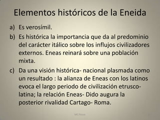 Elementos históricos de la Eneida
a) Es verosímil.
b) Es histórica la importancia que da al predominio
   del carácter itálico sobre los influjos civilizadores
   externos. Eneas reinará sobre una población
   mixta.
c) Da una visión histórica- nacional plasmada como
   un resultado : la alianza de Eneas con los latinos
   evoca el largo periodo de civilización etrusco-
   latina; la relación Eneas- Dido augura la
   posterior rivalidad Cartago- Roma.
                         MC Ponce                      24
 