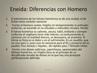 Eneida: Diferencias con Homero
1.   El patriotismo de los héroes homéricos es de una ciudad, el de
     Eneas tiene carácter nacional.
2.    Frente al Homero cantor, Virgilio sin temperamento ni actitudes
     oratorias, se esconde en su estudios y reducidos círculos, tímido.
3.   El héroe homérico es valiente, astuto, hábil, brillante y siempre
     uniforme el virgiliano tiene vida interior, va evolucionando al
     contacto con la realidad diversa, se desespera, se enamora. El
     héroe se forja en el dolor y en el sufrimiento. Es un caudillo, que
     no vive para sí, pues vive en exclusiva para el fin y proyecto de su
     pueblo. Pius Aeneas / Aquiles , de rápidos pies / Taimado Ulixes
4.    Frente a los dioses coléricos, caprichosos, apasionados del
     Olimpo homérico, en Virgilio Zeus es el princeps de un
     disciplinado senado de dioses en el que hay una jerarquía
     perfectamente definida.


                                  MC Ponce                                  25
 