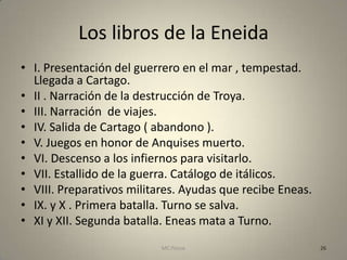 Los libros de la Eneida
• I. Presentación del guerrero en el mar , tempestad.
  Llegada a Cartago.
• II . Narración de la destrucción de Troya.
• III. Narración de viajes.
• IV. Salida de Cartago ( abandono ).
• V. Juegos en honor de Anquises muerto.
• VI. Descenso a los infiernos para visitarlo.
• VII. Estallido de la guerra. Catálogo de itálicos.
• VIII. Preparativos militares. Ayudas que recibe Eneas.
• IX. y X . Primera batalla. Turno se salva.
• XI y XII. Segunda batalla. Eneas mata a Turno.
                           MC Ponce                        26
 