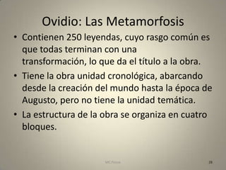 Ovidio: Las Metamorfosis
• Contienen 250 leyendas, cuyo rasgo común es
  que todas terminan con una
  transformación, lo que da el título a la obra.
• Tiene la obra unidad cronológica, abarcando
  desde la creación del mundo hasta la época de
  Augusto, pero no tiene la unidad temática.
• La estructura de la obra se organiza en cuatro
  bloques.


                      MC Ponce                 28
 