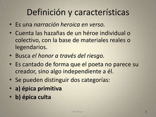 Definición y características
• Es una narración heroica en verso.
• Cuenta las hazañas de un héroe individual o
  colectivo, con la base de materiales reales o
  legendarios.
• Busca el honor a través del riesgo.
• Es cantado de forma que el poeta no parece su
  creador, sino algo independiente a él.
• Se pueden distinguir dos categorías:
• a) épica primitiva
• b) épica culta

                       MC Ponce                   3
 