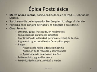 Épica Postclásica
• Marco Anneo Lucano, nacido en Córdoba en el 39 d.C., sobrino de
  Séneca.
• Suscita envidia del emperador Nerón quien lo relega al silencio.
• Participa en la conjura de Pisón y es obligado a suicidarse.
• Obra: Farsalia
       • 10 libros, quizás inacabada, en hexámetros
       • Tema nacional, puramente patriótico
       • Glorificación de la libertad, personaje central de la obra
       • Argumento: guerra civil entre César y Pompeyo
       • Rasgos:
           – Ausencia de héroe y deus ex machina
           – Aparición de lo macabro y sobrenatural
           – Apariciones de muertos en sueños
       • Estilo retórico y grandilocuente
       • Proemio: dedicatoria ¿irónica? a Nerón

                                   MC Ponce                           30
 