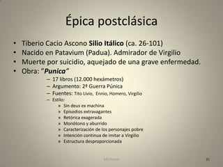 Épica postclásica
•   Tiberio Cacio Ascono Silio Itálico (ca. 26-101)
•   Nacido en Patavium (Padua). Admirador de Virgilio
•   Muerte por suicidio, aquejado de una grave enfermedad.
•   Obra: ”Punica”
           – 17 libros (12.000 hexámetros)
           – Argumento: 2ª Guerra Púnica
           – Fuentes: Tito Livio, Ennio, Homero, Virgilio
           – Estilo:
                » Sin deus ex machina
                » Episodios extravagantes
                » Retórica exagerada
                » Monótono y aburrido
                » Caracterización de los personajes pobre
                » Intención continua de imitar a Virgilio
                » Estructura desproporcionada


                                      MC Ponce               31
 