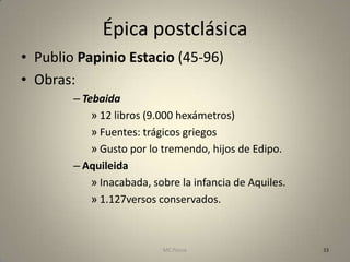 Épica postclásica
• Publio Papinio Estacio (45-96)
• Obras:
        – Tebaida
            » 12 libros (9.000 hexámetros)
            » Fuentes: trágicos griegos
            » Gusto por lo tremendo, hijos de Edipo.
        – Aquileida
            » Inacabada, sobre la infancia de Aquiles.
            » 1.127versos conservados.



                           MC Ponce                      33
 