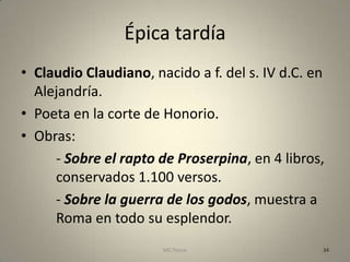 Épica tardía
• Claudio Claudiano, nacido a f. del s. IV d.C. en
  Alejandría.
• Poeta en la corte de Honorio.
• Obras:
     - Sobre el rapto de Proserpina, en 4 libros,
     conservados 1.100 versos.
     - Sobre la guerra de los godos, muestra a
     Roma en todo su esplendor.
                       MC Ponce                  34
 
