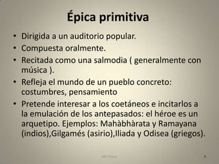 Épica primitiva
• Dirigida a un auditorio popular.
• Compuesta oralmente.
• Recitada como una salmodia ( generalmente con
  música ).
• Refleja el mundo de un pueblo concreto:
  costumbres, pensamiento
• Pretende interesar a los coetáneos e incitarlos a
  la emulación de los antepasados: el héroe es un
  arquetipo. Ejemplos: Mahàbhàrata y Ramayana
  (indios),Gilgamés (asirio),Iliada y Odisea (griegos).

                         MC Ponce                     4
 