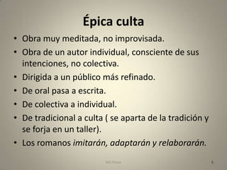 Épica culta
• Obra muy meditada, no improvisada.
• Obra de un autor individual, consciente de sus
  intenciones, no colectiva.
• Dirigida a un público más refinado.
• De oral pasa a escrita.
• De colectiva a individual.
• De tradicional a culta ( se aparta de la tradición y
  se forja en un taller).
• Los romanos imitarán, adaptarán y relaborarán.
                         MC Ponce                        5
 