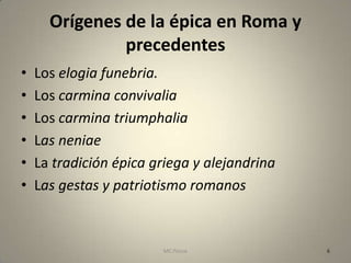 Orígenes de la épica en Roma y
               precedentes
•   Los elogia funebria.
•   Los carmina convivalia
•   Los carmina triumphalia
•   Las neniae
•   La tradición épica griega y alejandrina
•   Las gestas y patriotismo romanos



                        MC Ponce              6
 