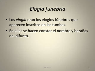 Elogia funebria
• Los elogia eran los elogios fúnebres que
  aparecen inscritos en las tumbas.
• En ellas se hacen constar el nombre y hazañas
  del difunto.




                      MC Ponce                    7
 