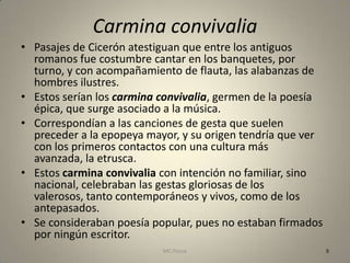 Carmina convivalia
• Pasajes de Cicerón atestiguan que entre los antiguos
  romanos fue costumbre cantar en los banquetes, por
  turno, y con acompañamiento de flauta, las alabanzas de
  hombres ilustres.
• Estos serían los carmina convivalia, germen de la poesía
  épica, que surge asociado a la música.
• Correspondían a las canciones de gesta que suelen
  preceder a la epopeya mayor, y su origen tendría que ver
  con los primeros contactos con una cultura más
  avanzada, la etrusca.
• Estos carmina convivalia con intención no familiar, sino
  nacional, celebraban las gestas gloriosas de los
  valerosos, tanto contemporáneos y vivos, como de los
  antepasados.
• Se consideraban poesía popular, pues no estaban firmados
  por ningún escritor.
                           MC Ponce                          8
 