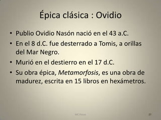 Épica clásica : Ovidio
• Publio Ovidio Nasón nació en el 43 a.C.
• En el 8 d.C. fue desterrado a Tomis, a orillas
  del Mar Negro.
• Murió en el destierro en el 17 d.C.
• Su obra épica, Metamorfosis, es una obra de
  madurez, escrita en 15 libros en hexámetros.



                       MC Ponce                    27
 