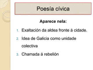 Poesía cívica

                 Aparece nela:

1.   Exaltación da aldea fronte á cidade.
2.   Idea de Galicia como unidade
     colectiva
3.   Chamada á rebelión
 
