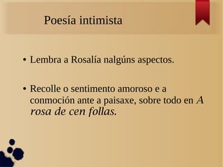 Poesía intimista

●   Lembra a Rosalía nalgúns aspectos.

●   Recolle o sentimento amoroso e a
    conmoción ante a paisaxe, sobre todo en A
    rosa de cen follas.
 