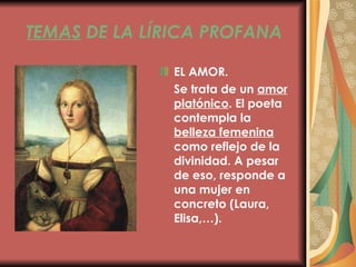 TEMAS  DE LA LÍRICA PROFANA EL AMOR. Se trata de un  amor platónico . El poeta contempla la  belleza femenina  como reflejo de la divinidad. A pesar de eso, responde a una mujer en concreto (Laura, Elisa,…). 