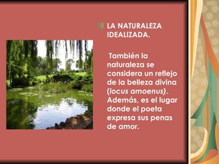 LA NATURALEZA IDEALIZADA.   También la naturaleza se considera un reflejo de la belleza divina ( locus amoenus) . Además, es el lugar donde el poeta expresa sus penas de amor. 