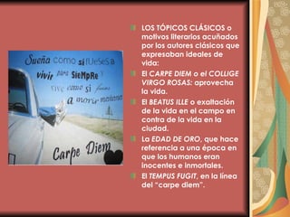 LOS TÓPICOS CLÁSICOS   o motivos literarios acuñados por los autores clásicos que expresaban ideales de vida: El  CARPE DIEM o el COLLIGE VIRGO ROSAS:  aprovecha la vida. El  BEATUS ILLE  o exaltación de la vida en el campo en contra de la vida en la ciudad. La  EDAD DE ORO , que hace referencia a una época en que los humanos eran inocentes e inmortales. El  TEMPUS FUGIT , en la línea del “carpe diem”. 