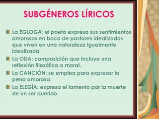 SUBGÉNEROS LÍRICOS La ÉGLOGA :  el poeta expresa sus sentimientos amorosos en boca de pastores idealizados que viven en una naturaleza igualmente idealizada. La ODA: composición que incluye una reflexión filosófica o moral. La CANCIÓN: se emplea para expresar la pena amorosa. La ELEGÍA: expresa el lamento por la muerte de un ser querido. 