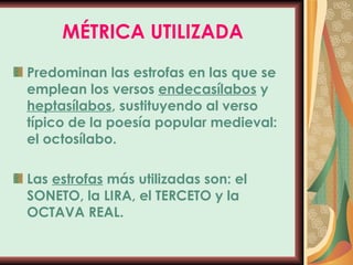 MÉTRICA UTILIZADA Predominan las estrofas en las que se emplean los versos  endecasílabos  y  heptasílabos , sustituyendo al verso típico de la poesía popular medieval: el octosílabo. Las  estrofas  más utilizadas son: el SONETO, la LIRA, el TERCETO y la OCTAVA REAL. 